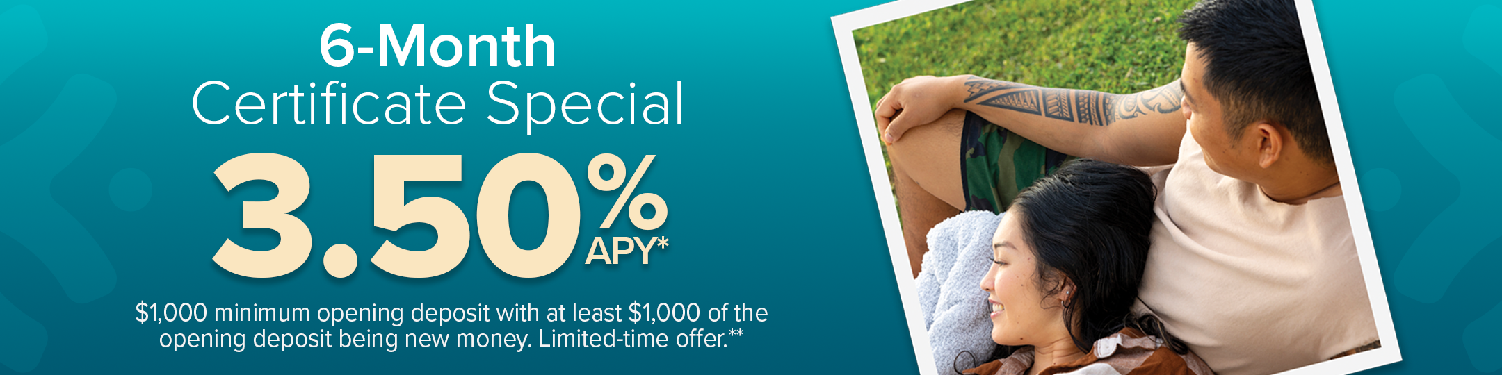 6-month certificate special 3.50% APY*. $1,000 minimum deposit with at least $1,000 of the opening deposit being new money. Limited-time offer.**