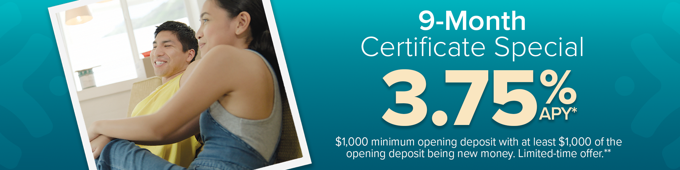 9-MONTH CERTIFICATE SPECIAL 3.75% APY. $1,000 minimun deposit with at least $1,000 of the opening deposit being new money. Limited-time offer.