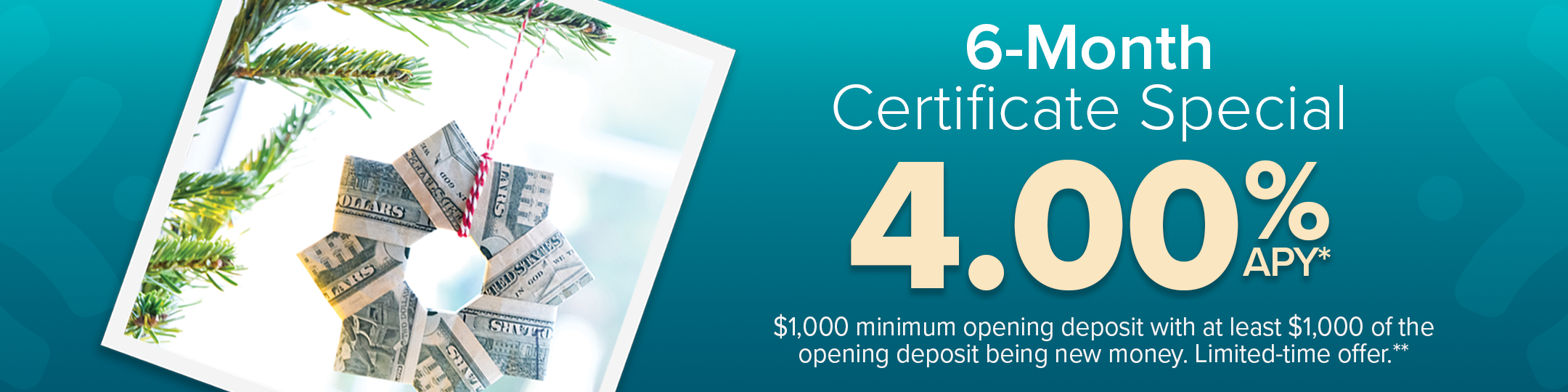 6-month certificate special 4.00% Annual percentage yield. $1,000 minimum deposit with at least $1,000 of the opening deposit being new money. Limited-time offer.