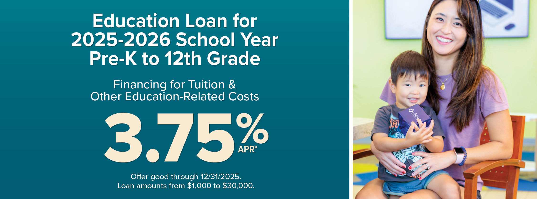Education loan for 2025-2026 school year. Pre-K to 12th grade. Financing for tuition and other education related costs. 3.75% APR. Offer good through 12/31/2025. Loan amounts from $1,000 to $30,000.