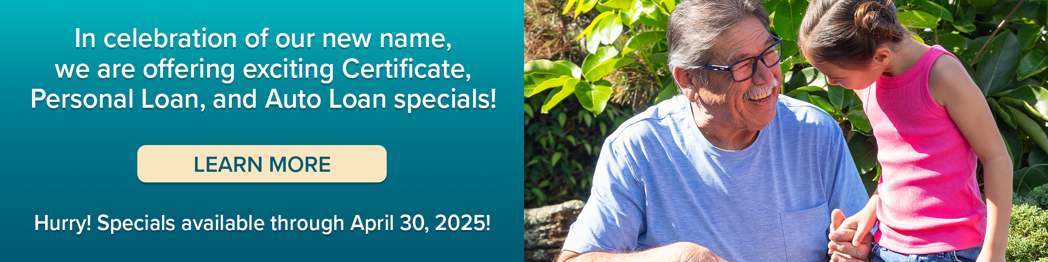 In celebration of our new name, we are offering exciting Certificate, Personal Loan, and Auto Loan specials. Learn more. Hurry! Specials available through April 30, 2025!